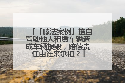 「滕法案例」擅自驾驶他人租赁车辆造成车辆损毁，赔偿责任由谁来承担？